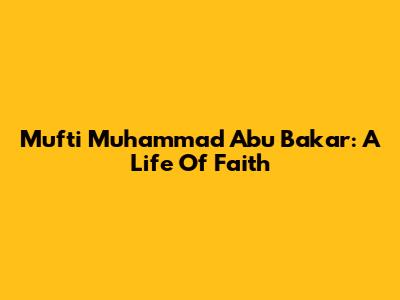 Mufti Muhammad Abu Bakar: A Life Of Faith
