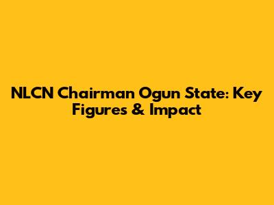 NLCN Chairman Ogun State: Key Figures & Impact