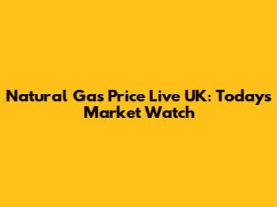 Natural Gas Price Live UK: Today's Market Watch