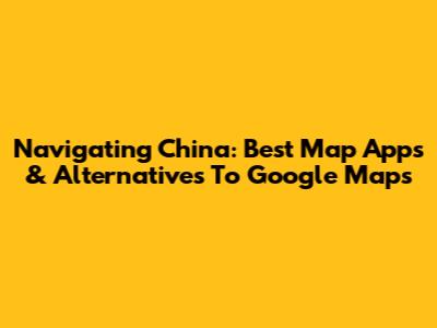 Navigating China: Best Map Apps & Alternatives To Google Maps
