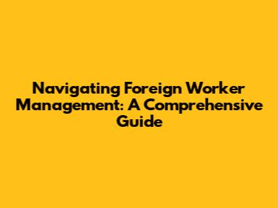 Navigating Foreign Worker Management: A Comprehensive Guide