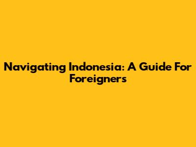Navigating Indonesia: A Guide For Foreigners