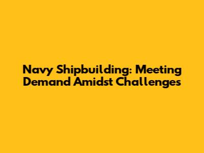 Navy Shipbuilding: Meeting Demand Amidst Challenges