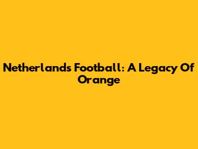 Netherlands Football: A Legacy Of Orange