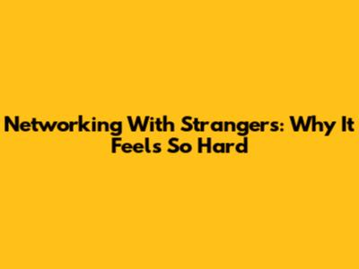 Networking With Strangers: Why It Feels So Hard