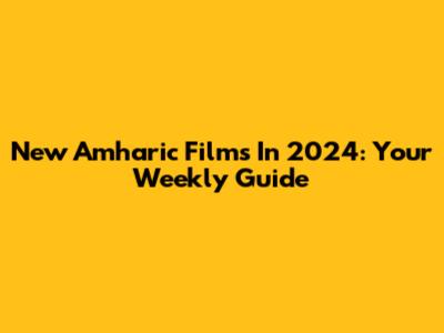 New Amharic Films In 2024: Your Weekly Guide