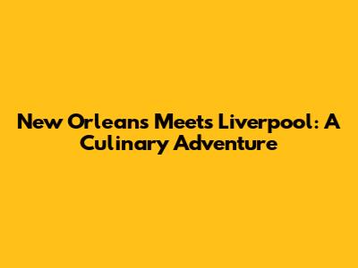 New Orleans Meets Liverpool: A Culinary Adventure