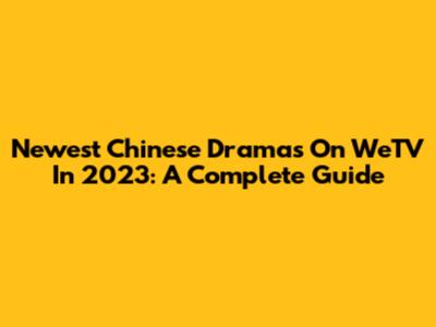 Newest Chinese Dramas On WeTV In 2023: A Complete Guide
