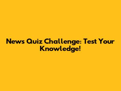 News Quiz Challenge: Test Your Knowledge!