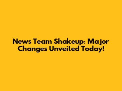 News Team Shakeup: Major Changes Unveiled Today!