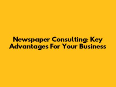 Newspaper Consulting: Key Advantages For Your Business