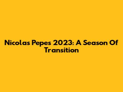 Nicolas Pepe's 2023: A Season Of Transition