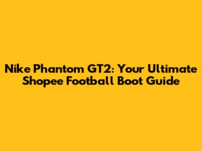 Nike Phantom GT2: Your Ultimate Shopee Football Boot Guide