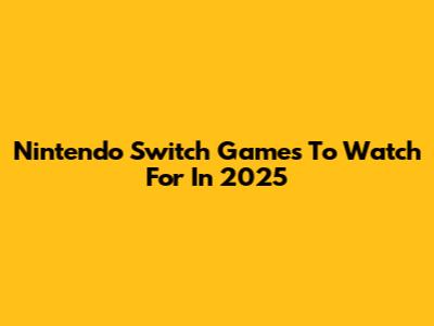 Nintendo Switch Games To Watch For In 2025