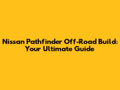 Nissan Pathfinder Off-Road Build: Your Ultimate Guide
