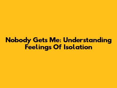 Nobody Gets Me: Understanding Feelings Of Isolation