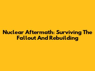 Nuclear Aftermath: Surviving The Fallout And Rebuilding