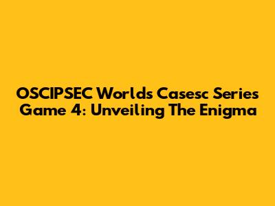 OSCIPSEC Worlds Casesc Series Game 4: Unveiling The Enigma