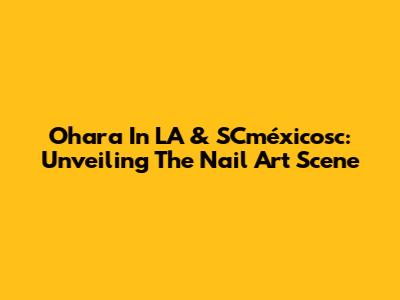 Ohara In LA & SCméxicosc: Unveiling The Nail Art Scene
