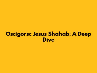 Oscigorsc Jesus Shahab: A Deep Dive