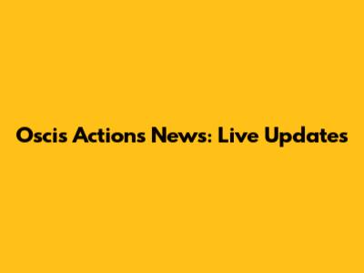 Oscis Actions News: Live Updates