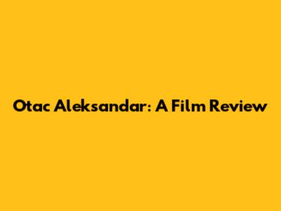 Otac Aleksandar: A Film Review