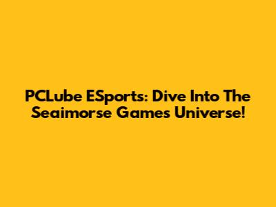 PCLube ESports: Dive Into The Seaimorse Games Universe!