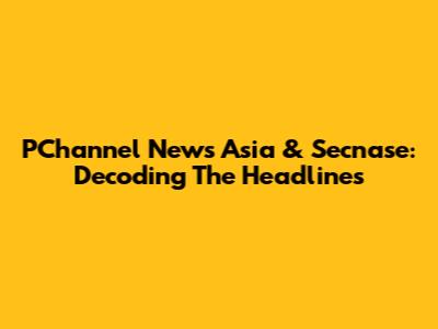 PChannel News Asia & Secnase: Decoding The Headlines