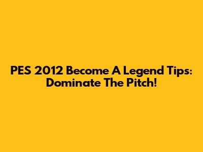 PES 2012 Become A Legend Tips: Dominate The Pitch!