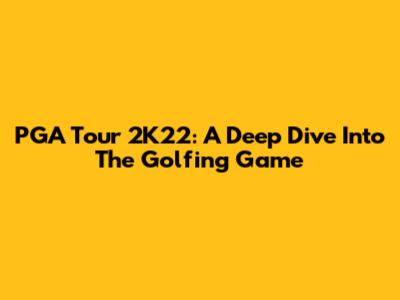PGA Tour 2K22: A Deep Dive Into The Golfing Game