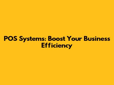 POS Systems: Boost Your Business Efficiency