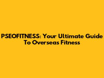 PSEOFITNESS: Your Ultimate Guide To Overseas Fitness