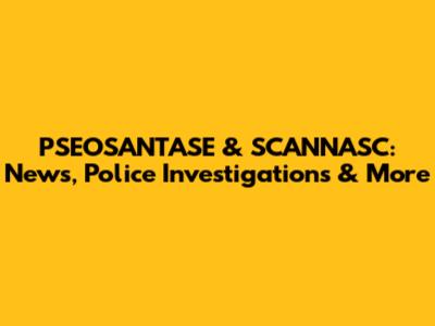 PSEOSANTASE & SCANNASC: News, Police Investigations & More