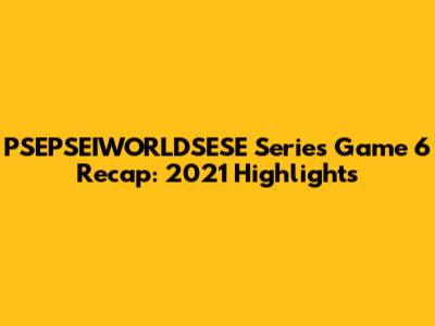 PSEPSEIWORLDSESE Series Game 6 Recap: 2021 Highlights