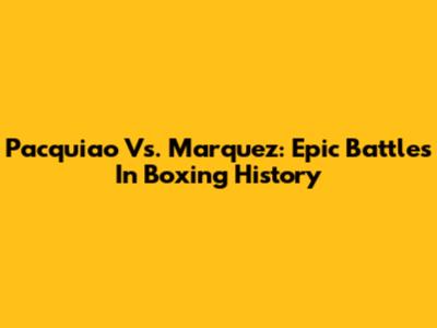 Pacquiao Vs. Marquez: Epic Battles In Boxing History