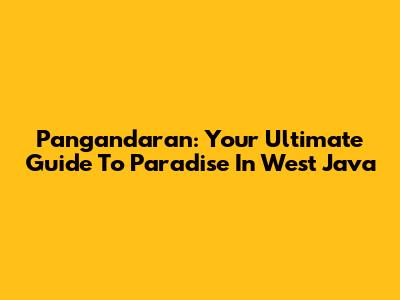 Pangandaran: Your Ultimate Guide To Paradise In West Java