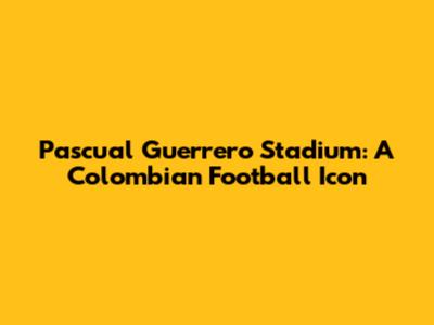 Pascual Guerrero Stadium: A Colombian Football Icon