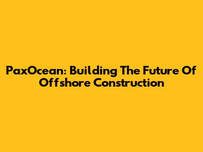 PaxOcean: Building The Future Of Offshore Construction