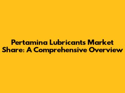 Pertamina Lubricants Market Share: A Comprehensive Overview