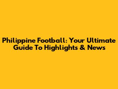 Philippine Football: Your Ultimate Guide To Highlights & News
