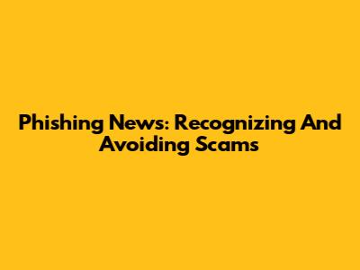 Phishing News: Recognizing And Avoiding Scams