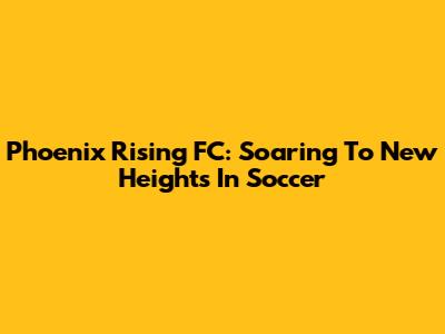 Phoenix Rising FC: Soaring To New Heights In Soccer