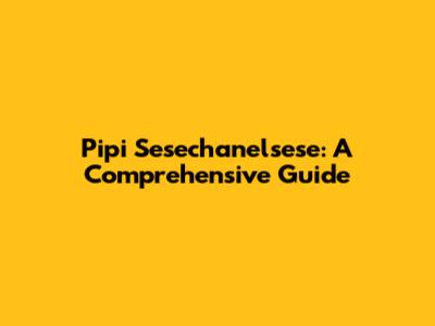 Pipi Sesechanelsese: A Comprehensive Guide