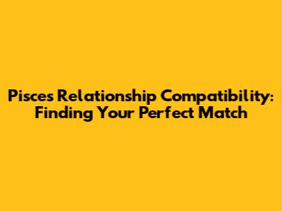 Pisces Relationship Compatibility: Finding Your Perfect Match