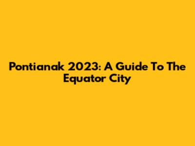 Pontianak 2023: A Guide To The Equator City