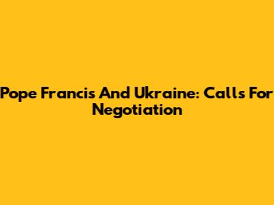Pope Francis And Ukraine: Calls For Negotiation
