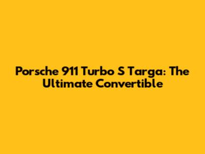 Porsche 911 Turbo S Targa: The Ultimate Convertible