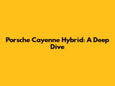 Porsche Cayenne Hybrid: A Deep Dive