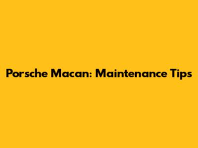 Porsche Macan: Maintenance Tips