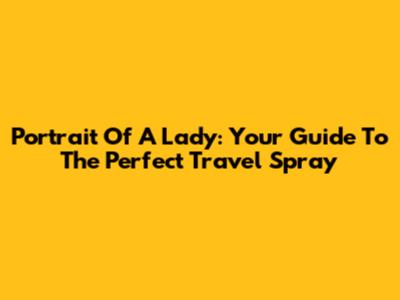 Portrait Of A Lady: Your Guide To The Perfect Travel Spray